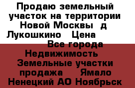 Продаю земельный участок на территории Новой Москвы, д. Лукошкино › Цена ­ 1 450 000 - Все города Недвижимость » Земельные участки продажа   . Ямало-Ненецкий АО,Ноябрьск г.